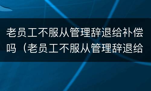 老员工不服从管理辞退给补偿吗（老员工不服从管理辞退给补偿吗怎么算）