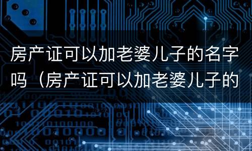 房产证可以加老婆儿子的名字吗（房产证可以加老婆儿子的名字吗怎么加）