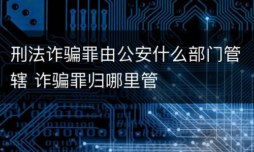 刑法诈骗罪由公安什么部门管辖 诈骗罪归哪里管