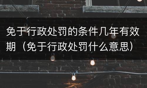 免于行政处罚的条件几年有效期（免于行政处罚什么意思）