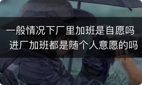 一般情况下厂里加班是自愿吗 进厂加班都是随个人意愿的吗