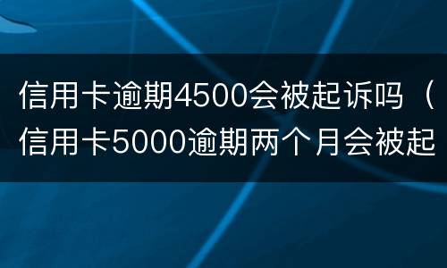 信用卡逾期4500会被起诉吗（信用卡5000逾期两个月会被起诉吗）