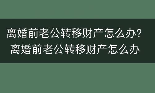 离婚前老公转移财产怎么办？ 离婚前老公转移财产怎么办