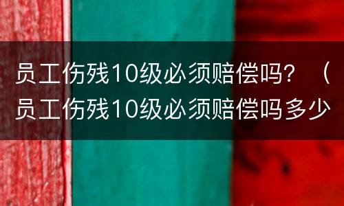 员工伤残10级必须赔偿吗？（员工伤残10级必须赔偿吗多少钱）