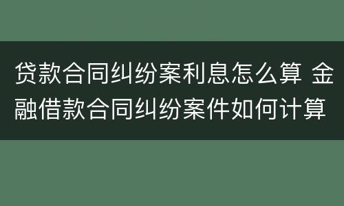贷款合同纠纷案利息怎么算 金融借款合同纠纷案件如何计算年利率