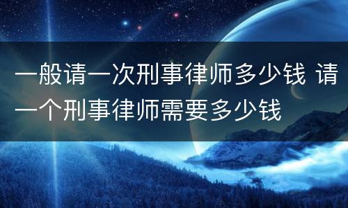 一般请一次刑事律师多少钱 请一个刑事律师需要多少钱