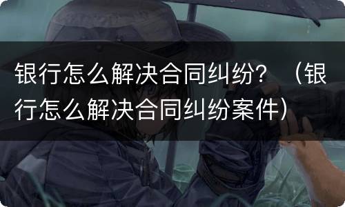 银行怎么解决合同纠纷？（银行怎么解决合同纠纷案件）
