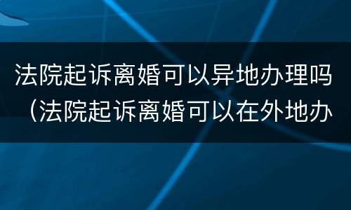 法院起诉离婚可以异地办理吗（法院起诉离婚可以在外地办吗）