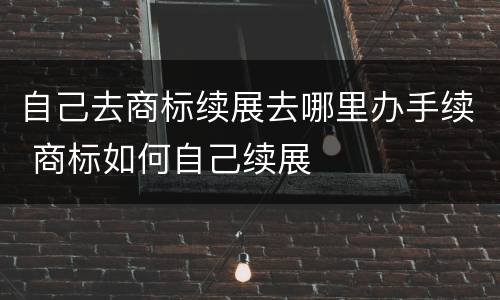 自己去商标续展去哪里办手续 商标如何自己续展