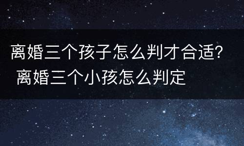 离婚三个孩子怎么判才合适？ 离婚三个小孩怎么判定