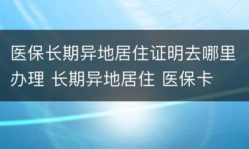 医保长期异地居住证明去哪里办理 长期异地居住 医保卡