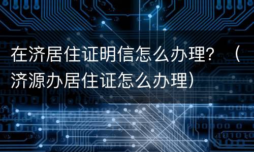 在济居住证明信怎么办理？（济源办居住证怎么办理）