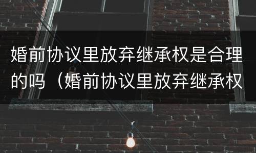婚前协议里放弃继承权是合理的吗（婚前协议里放弃继承权是合理的吗怎么写）
