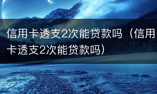 信用卡透支2次能贷款吗（信用卡透支2次能贷款吗）