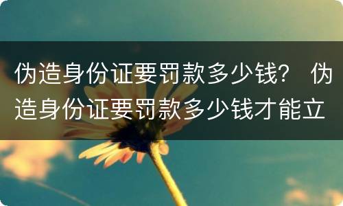 伪造身份证要罚款多少钱？ 伪造身份证要罚款多少钱才能立案