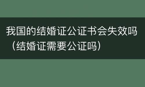 我国的结婚证公证书会失效吗（结婚证需要公证吗）