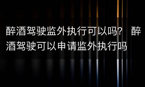 醉酒驾驶监外执行可以吗？ 醉酒驾驶可以申请监外执行吗