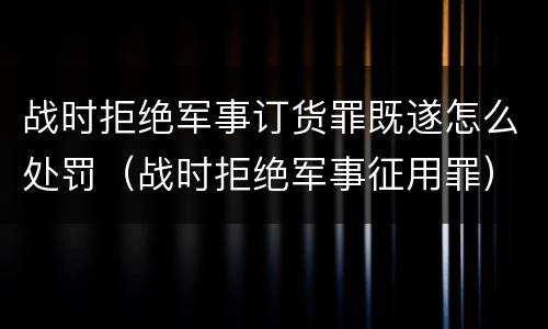 战时拒绝军事订货罪既遂怎么处罚（战时拒绝军事征用罪）