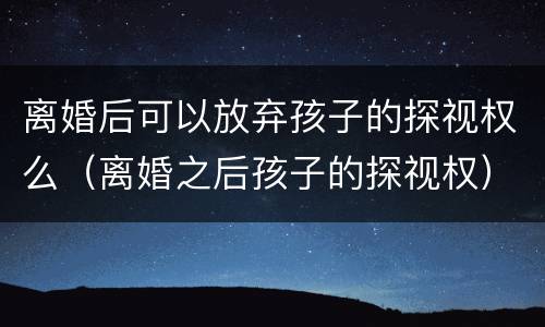 离婚后可以放弃孩子的探视权么（离婚之后孩子的探视权）