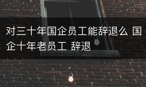 对三十年国企员工能辞退么 国企十年老员工 辞退