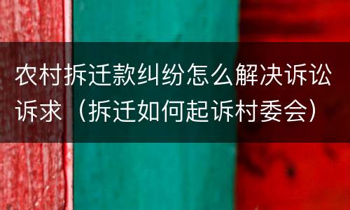 农村拆迁款纠纷怎么解决诉讼诉求（拆迁如何起诉村委会）