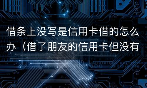 借条上没写是信用卡借的怎么办（借了朋友的信用卡但没有写借条可以告吗）