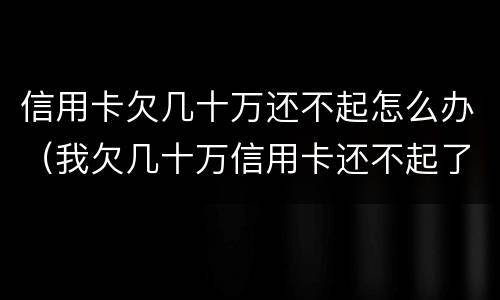 信用卡欠几十万还不起怎么办（我欠几十万信用卡还不起了怎么办）