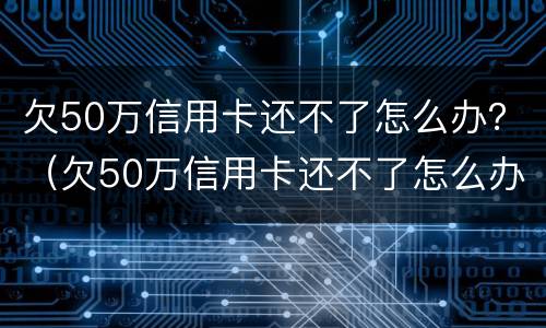 欠50万信用卡还不了怎么办？（欠50万信用卡还不了怎么办呢）