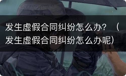 发生虚假合同纠纷怎么办？（发生虚假合同纠纷怎么办呢）