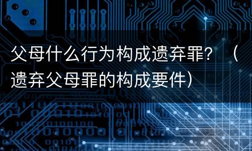 父母什么行为构成遗弃罪？（遗弃父母罪的构成要件）