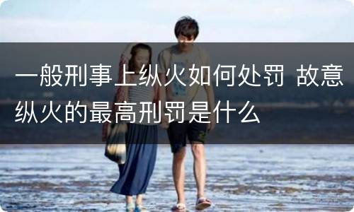一般刑事上纵火如何处罚 故意纵火的最高刑罚是什么