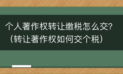 个人著作权转让缴税怎么交？（转让著作权如何交个税）