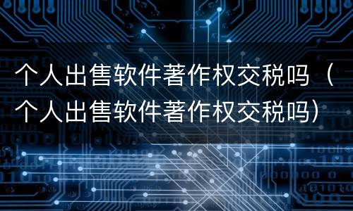 个人出售软件著作权交税吗（个人出售软件著作权交税吗）