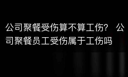 公司聚餐受伤算不算工伤？ 公司聚餐员工受伤属于工伤吗