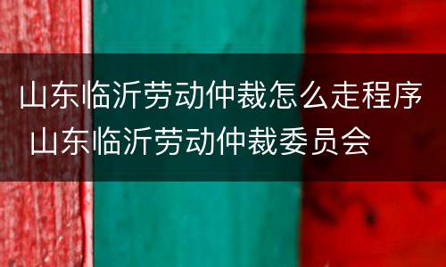 山东临沂劳动仲裁怎么走程序 山东临沂劳动仲裁委员会