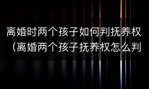 离婚时两个孩子如何判抚养权（离婚两个孩子抚养权怎么判定）