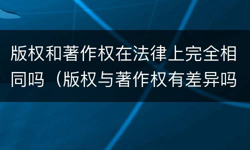 版权和著作权在法律上完全相同吗（版权与著作权有差异吗）