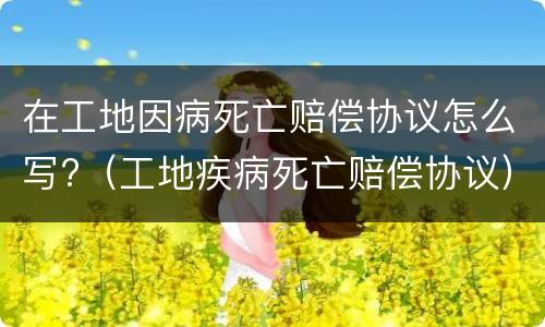在工地因病死亡赔偿协议怎么写?（工地疾病死亡赔偿协议）