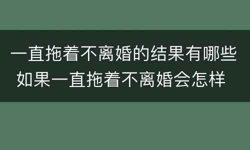 一直拖着不离婚的结果有哪些 如果一直拖着不离婚会怎样