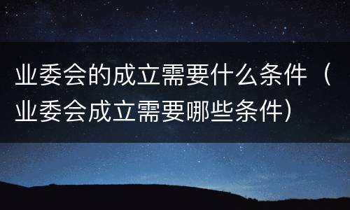 业委会的成立需要什么条件（业委会成立需要哪些条件）