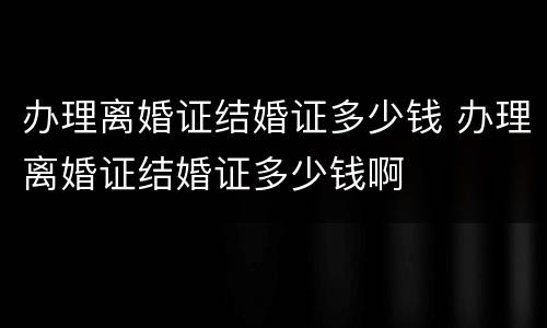 办理离婚证结婚证多少钱 办理离婚证结婚证多少钱啊