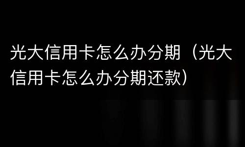 光大信用卡怎么办分期（光大信用卡怎么办分期还款）