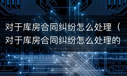 对于库房合同纠纷怎么处理（对于库房合同纠纷怎么处理的）