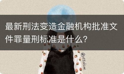 最新刑法变造金融机构批准文件罪量刑标准是什么？