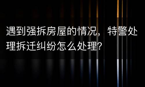 遇到强拆房屋的情况，特警处理拆迁纠纷怎么处理？