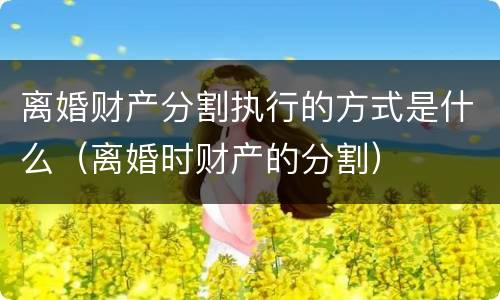 离婚财产分割执行的方式是什么（离婚时财产的分割）