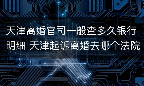 天津离婚官司一般查多久银行明细 天津起诉离婚去哪个法院