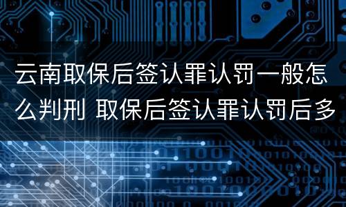 云南取保后签认罪认罚一般怎么判刑 取保后签认罪认罚后多久开庭