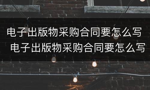 电子出版物采购合同要怎么写 电子出版物采购合同要怎么写才好