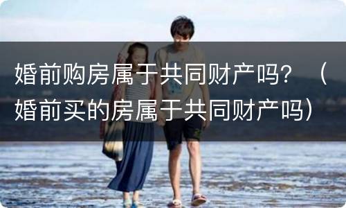 婚前购房属于共同财产吗？（婚前买的房属于共同财产吗）